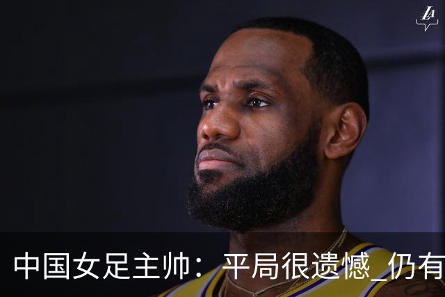 中国女足主帅：平局很遗憾 仍有信心以小组头名出线